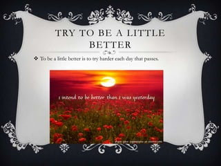 TRY TO BE A LITTLE
BETTER
 To be a little better is to try harder each day that passes.

 