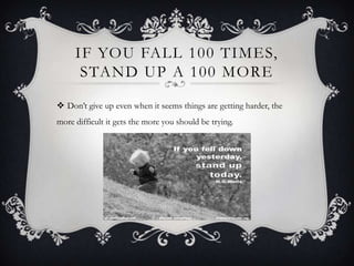 IF YOU FALL 100 TIMES,
STAND UP A 100 MORE
 Don’t give up even when it seems things are getting harder, the
more difficult it gets the more you should be trying.

 