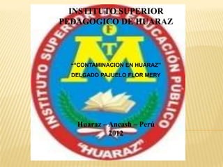 INSTITUTO SUPERIOR
PEDAGOGICO DE HUARAZ



  ““CONTAMINACION EN HUARAZ”
  DELGADO PAJUELO FLOR MERY




   Huaraz – Ancash – Perú
            2012
 