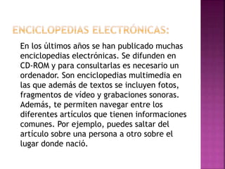 En los últimos años se han publicado muchas
enciclopedias electrónicas. Se difunden en
CD-ROM y para consultarlas es necesario un
ordenador. Son enciclopedias multimedia en
las que además de textos se incluyen fotos,
fragmentos de vídeo y grabaciones sonoras.
Además, te permiten navegar entre los
diferentes artículos que tienen informaciones
comunes. Por ejemplo, puedes saltar del
artículo sobre una persona a otro sobre el
lugar donde nació.

 