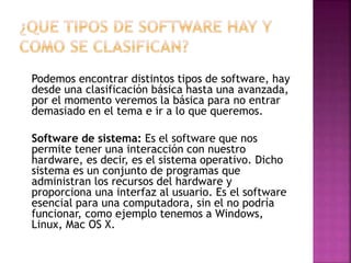 Podemos encontrar distintos tipos de software, hay
desde una clasificación básica hasta una avanzada,
por el momento veremos la básica para no entrar
demasiado en el tema e ir a lo que queremos.
Software de sistema: Es el software que nos
permite tener una interacción con nuestro
hardware, es decir, es el sistema operativo. Dicho
sistema es un conjunto de programas que
administran los recursos del hardware y
proporciona una interfaz al usuario. Es el software
esencial para una computadora, sin el no podría
funcionar, como ejemplo tenemos a Windows,
Linux, Mac OS X.

 