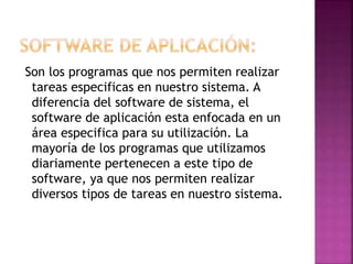 Son los programas que nos permiten realizar
tareas especificas en nuestro sistema. A
diferencia del software de sistema, el
software de aplicación esta enfocada en un
área especifica para su utilización. La
mayoría de los programas que utilizamos
diariamente pertenecen a este tipo de
software, ya que nos permiten realizar
diversos tipos de tareas en nuestro sistema.

 
