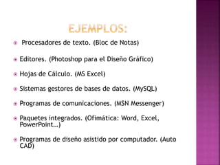 

Procesadores de texto. (Bloc de Notas)



Editores. (Photoshop para el Diseño Gráfico)



Hojas de Cálculo. (MS Excel)



Sistemas gestores de bases de datos. (MySQL)



Programas de comunicaciones. (MSN Messenger)



Paquetes integrados. (Ofimática: Word, Excel,
PowerPoint…)



Programas de diseño asistido por computador. (Auto
CAD)

 