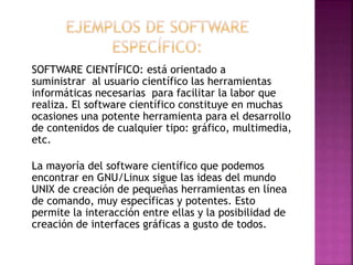SOFTWARE CIENTÍFICO: está orientado a
suministrar al usuario científico las herramientas
informáticas necesarias para facilitar la labor que
realiza. El software científico constituye en muchas
ocasiones una potente herramienta para el desarrollo
de contenidos de cualquier tipo: gráfico, multimedia,
etc.
La mayoría del software científico que podemos
encontrar en GNU/Linux sigue las ideas del mundo
UNIX de creación de pequeñas herramientas en línea
de comando, muy específicas y potentes. Esto
permite la interacción entre ellas y la posibilidad de
creación de interfaces gráficas a gusto de todos.

 