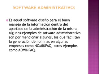  Es

aquel software diseño para el buen
manejo de la información dentro del
apartado de la administración de la misma,
algunos ejemplos de sotware adiministrativo
son por mencionar algunos, los que facilitan
la generación de nominas en algunas
empresas como NOMINPAQ, otros ejemplos
como ADMINPAQ.

 