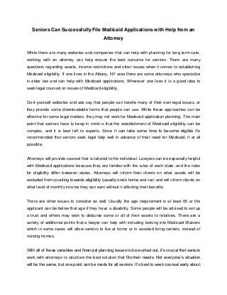 Seniors Can Successfully File Medicaid Applications with Help from an
Attorney
While there are many websites and companies that can help with planning for long term care,
working with an attorney can help ensure the best outcome for seniors. There are many
questions regarding assets, income restrictions and other issues when it comes to establishing
Medicaid eligibility. If one lives in the Albany, NY area there are some attorneys who specialize
in elder law and can help with Medicaid applications. Wherever one lives it is a good idea to
seek legal counsel on issues of Medicaid eligibility.

Do-it-yourself websites and ads say that people can handle many of their own legal issues, or
they provide some downloadable forms that people can use. While these approaches can be
effective for some legal matters, they may not work for Medicaid application planning. The main
point that seniors have to keep in mind is that the establishment of Medicaid eligibility can be
complex, and it is best left to experts. Since it can take some time to become eligible it’s
recommended that seniors seek legal help well in advance of their need for Medicaid, if at all
possible.

Attorneys will provide counsel that is tailored to the individual. Lawyers can be especially helpful
with Medicaid applications because they are familiar with the rules of each state; and the rules
for eligibility differ between states. Attorneys will inform their clients on what assets will be
excluded from counting towards eligibility (usually one’s home and car) and will inform clients on
what level of monthly income they can earn without it affecting their benefits.

There are other issues to consider as well. Usually the age requirement is at least 65 or the
applicant can be below that age if they have a disability. Some people will be advised to set up
a trust and others may wish to disburse some or all of their assets to relatives. There are a
variety of additional points that a lawyer can help with including looking into Medicaid Waivers
which in some cases will allow seniors to live at home or in assisted living centers, instead of
nursing homes.
With all of these variables and financial planning issues to be worked out, it’s crucial that seniors
work with attorneys to structure the best solution that fits their needs. Not everyone’s situation
will be the same, but one point can be made for all seniors: It’s best to seek counsel early about

 