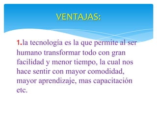 VENTAJAS:
1.la tecnología es la que permite al ser
humano transformar todo con gran
facilidad y menor tiempo, la cual nos
hace sentir con mayor comodidad,
mayor aprendizaje, mas capacitación
etc.

 