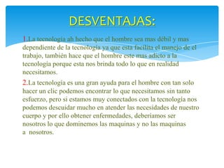 DESVENTAJAS:
1.La tecnología ah hecho que el hombre sea mas débil y mas
dependiente de la tecnología ya que esta facilita el manejo de el
trabajo, también hace que el hombre este mas adicto a la
tecnología porque esta nos brinda todo lo que en realidad
necesitamos.

2.La tecnología es una gran ayuda para el hombre con tan solo
hacer un clic podemos encontrar lo que necesitamos sin tanto
esfuerzo, pero si estamos muy conectados con la tecnología nos
podemos descuidar mucho en atender las necesidades de nuestro
cuerpo y por ello obtener enfermedades, deberíamos ser
nosotros lo que dominemos las maquinas y no las maquinas
a nosotros.

 