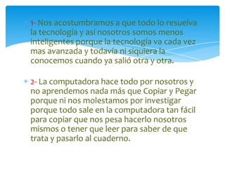 1- Nos acostumbramos a que todo lo resuelva
la tecnología y así nosotros somos menos
inteligentes porque la tecnología va cada vez
mas avanzada y todavía ni siquiera la
conocemos cuando ya salió otra y otra.
2- La computadora hace todo por nosotros y
no aprendemos nada más que Copiar y Pegar
porque ni nos molestamos por investigar
porque todo sale en la computadora tan fácil
para copiar que nos pesa hacerlo nosotros
mismos o tener que leer para saber de que
trata y pasarlo al cuaderno.

 