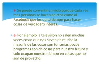 3- Se puede convertir en vicio porque cada vez
mas personas se hacen adictos como al
Facebook que les quita tiempo para hacer
cosas de verdadero interés.
4- Por ejemplo la televisión no salen muchas
veces cosas que nos sirvan de mucho la
mayoría de las cosas son tonterías pocos
programas son de cosas para nuestro futuro y
solo ocupan nuestro tiempo en cosas que no
son de provecho.

 