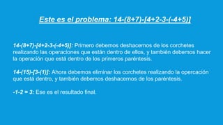 Este es el problema: 14-(8+7)-[4+2-3-(-4+5)]
14-(8+7)-[4+2-3-(-4+5)]: Primero debemos deshacernos de los corchetes
realizando las operaciones que están dentro de ellos, y también debemos hacer
la operación que está dentro de los primeros paréntesis.
14-(15)-[3-(1)]: Ahora debemos eliminar los corchetes realizando la opercación
que está dentro, y también debemos deshacernos de los paréntesis.
-1-2 = 3: Ese es el resultado final.
 