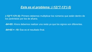 Este es el problema: (-12)*7-13*(-5)
(-12)*7-13*(-5): Primero debemos multiplicar los números que están dentro de
los paréntesis por los de afuera.
-84+65: Ahora debemos realizar una resta ya que los signos son diferentes.
-84+65 = -19: Ese es el resultado final.
 