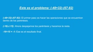 Este es el problema: (-48+32)-(67-82)
(-48+32)-(67-82): El primer paso es hacer las operaciones que se encuentran
dentro de los paréntesis.
(-16)-(-15): Ahora despejamos los paréntesis y hacemos la resta.
-16+15 = -1: Ese es el resultado final.
 