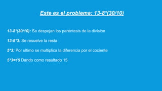Este es el problema: 13-8*(30/10)
13-8*(30/10): Se despejan los paréntesis de la división
13-8*3: Se resuelve la resta
5*3: Por ultimo se multiplica la diferencia por el cociente
5*3=15 Dando como resultado 15
 