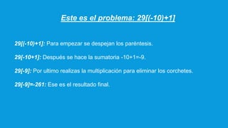Este es el problema: 29[(-10)+1]
29[(-10)+1]: Para empezar se despejan los paréntesis.
29[-10+1]: Después se hace la sumatoria -10+1=-9.
29[-9]: Por ultimo realizas la multiplicación para eliminar los corchetes.
29[-9]=-261: Ese es el resultado final.
 