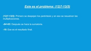 Este es el problema: (12)7-13(5)
(12)7-13(5): Primero se despejan los paréntesis y en eso se resuelven las
multiplicaciones.
-84+65: Después se hace la sumatoria.
-19: Ese es el resultado final.
 
