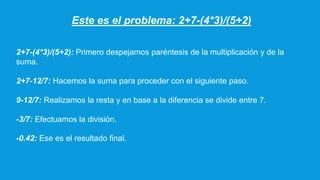 Este es el problema: 2+7-(4*3)/(5+2)
2+7-(4*3)/(5+2): Primero despejamos paréntesis de la multiplicación y de la
suma.
2+7-12/7: Hacemos la suma para proceder con el siguiente paso.
9-12/7: Realizamos la resta y en base a la diferencia se divide entre 7.
-3/7: Efectuamos la división.
-0.42: Ese es el resultado final.
 