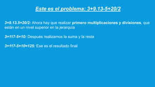 Este es el problema: 3+9.13-5+20/2
3+9.13.5+20/2: Ahora hay que realizar primero multiplicaciones y divisiones, que
están en un nivel superior en la jerarquía
3+117-5+10: Después realizamos la suma y la resta
3+117-5+10=125: Ese es el resultado final
 