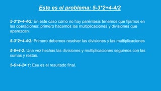 Este es el problema: 5-3*2+4-4/2
5-3*2+4-4/2: En este caso como no hay paréntesis tenemos que fijarnos en
las operaciones: primero hacemos las multiplicaciones y divisiones que
aparezcan.
5-3*2+4-4/2: Primero debemos resolver las divisiones y las multiplicaciones
5-6+4-2: Una vez hechas las divisiones y multiplicaciones seguimos con las
sumas y restas.
5-6+4-2= 1: Ese es el resultado final.
 