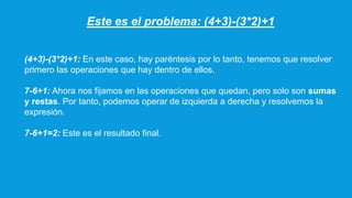Este es el problema: (4+3)-(3*2)+1
(4+3)-(3*2)+1: En este caso, hay paréntesis por lo tanto, tenemos que resolver
primero las operaciones que hay dentro de ellos.
7-6+1: Ahora nos fijamos en las operaciones que quedan, pero solo son sumas
y restas. Por tanto, podemos operar de izquierda a derecha y resolvemos la
expresión.
7-6+1=2: Este es el resultado final.
 