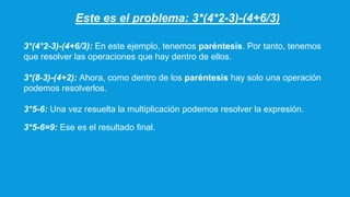Este es el problema: 3*(4*2-3)-(4+6/3)
3*(4*2-3)-(4+6/3): En este ejemplo, tenemos paréntesis. Por tanto, tenemos
que resolver las operaciones que hay dentro de ellos.
3*(8-3)-(4+2): Ahora, como dentro de los paréntesis hay solo una operación
podemos resolverlos.
3*5-6: Una vez resuelta la multiplicación podemos resolver la expresión.
3*5-6=9: Ese es el resultado final.
 