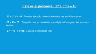 Este es el problema: 27 + 3 * 5 – 16
27 + 3 *5 – 16 : En este ejemplo primero hacemos las multiplicaciones.
27 + 15– 16 : Después que ya resolviste la multiplicación siguen las sumas y
restas.
27 + 15– 16 =26: Este es el resultado final
 