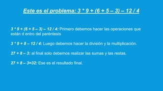 Este es el problema: 3 * 9 + (6 + 5 – 3) – 12 / 4
3 * 9 + (6 + 5 – 3) – 12 / 4: Primero debemos hacer las operaciones que
están d entro del paréntesis
3 * 9 + 8 – 12 / 4: Luego debemos hacer la división y la multiplicación.
27 + 8 – 3: al final solo debemos realizar las sumas y las restas.
27 + 8 – 3=32: Ese es el resultado final.
 