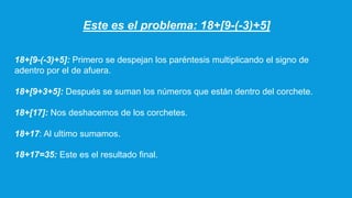 Este es el problema: 18+[9-(-3)+5]
18+[9-(-3)+5]: Primero se despejan los paréntesis multiplicando el signo de
adentro por el de afuera.
18+[9+3+5]: Después se suman los números que están dentro del corchete.
18+[17]: Nos deshacemos de los corchetes.
18+17: Al ultimo sumamos.
18+17=35: Este es el resultado final.
 
