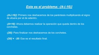 Este es el problema: -[4-(-16)]
-[4-(-16)]: Primero nos deshacemos de los paréntesis multiplicando el signo
de afuera por el de adentro.
-[4+16]: Ahora debemos realizar la operación que queda dentro de los
corchetes.
-[20]: Para finalizar nos deshacemos de los corchetes.
-[20] = -20: Ese es el resultado final.
 