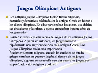 Juegos Olímpicos Antiguos
   Los antiguos Juegos Olímpicos fueron fiestas religiosas,
    culturales y deportivas celebradas en la antigua Grecia en honor a
    los dioses olímpicos. En ellos participaban los atletas, que debían
    ser ciudadanos y hombres, y que se entrenaban durante años en
    los gimnasios.
   Existen muchas leyendas acerca del origen de los antiguos Juegos
    Olímpicos. A partir de entonces, los Juegos tomaron
    rápidamente una mayor relevancia en la antigua Grecia. Los
    Juegos Olímpicos tenían una importancia
    fundamentalmente religiosa, cuando las ciudades de estado
    griegas entraban en guerra y llegaba el tiempo de los juegos
    olímpicos, la guerra se suspendía para dar paso a los juegos por
    su profundo valor religioso y cultural.
 