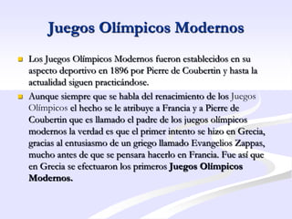 Juegos Olímpicos Modernos
   Los Juegos Olímpicos Modernos fueron establecidos en su
    aspecto deportivo en 1896 por Pierre de Coubertin y hasta la
    actualidad siguen practicándose.
   Aunque siempre que se habla del renacimiento de los Juegos
    Olímpicos el hecho se le atribuye a Francia y a Pierre de
    Coubertin que es llamado el padre de los juegos olímpicos
    modernos la verdad es que el primer intento se hizo en Grecia,
    gracias al entusiasmo de un griego llamado Evangelios Zappas,
    mucho antes de que se pensara hacerlo en Francia. Fue así que
    en Grecia se efectuaron los primeros Juegos Olímpicos
    Modernos.
 