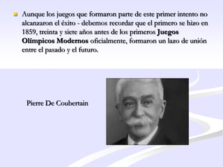    Aunque los juegos que formaron parte de este primer intento no
    alcanzaron el éxito - debemos recordar que el primero se hizo en
    1859, treinta y siete años antes de los primeros Juegos
    Olímpicos Modernos oficialmente, formaron un lazo de unión
    entre el pasado y el futuro.




     Pierre De Coubertain
 