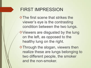 FIRST IMPRESSION 
The first scene that strikes the 
viewer’s eye is the contrasting 
condition between the two lungs. 
Viewers are disgusted by the lung 
on the left, as opposed to the 
healthy lung on the right. 
Through the slogan, viewers then 
realize these are lungs belonging to 
two different people, the smoker 
and the non-smoker. 
 