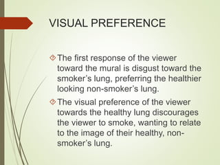 VISUAL PREFERENCE 
The first response of the viewer 
toward the mural is disgust toward the 
smoker’s lung, preferring the healthier 
looking non-smoker’s lung. 
The visual preference of the viewer 
towards the healthy lung discourages 
the viewer to smoke, wanting to relate 
to the image of their healthy, non-smoker’s 
lung. 
 