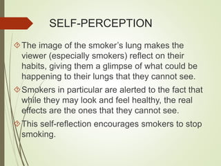 SELF-PERCEPTION 
The image of the smoker’s lung makes the 
viewer (especially smokers) reflect on their 
habits, giving them a glimpse of what could be 
happening to their lungs that they cannot see. 
Smokers in particular are alerted to the fact that 
while they may look and feel healthy, the real 
effects are the ones that they cannot see. 
This self-reflection encourages smokers to stop 
smoking. 
 