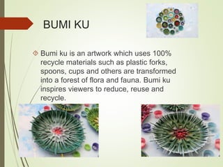BUMI KU 
 Bumi ku is an artwork which uses 100% 
recycle materials such as plastic forks, 
spoons, cups and others are transformed 
into a forest of flora and fauna. Bumi ku 
inspires viewers to reduce, reuse and 
recycle. 
 