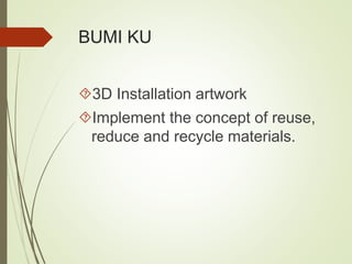 BUMI KU 
3D Installation artwork 
Implement the concept of reuse, 
reduce and recycle materials. 
 