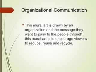 Organizational Communication 
This mural art is drawn by an 
organization and the message they 
want to pass to the people through 
this mural art is to encourage viewers 
to reduce, reuse and recycle. 
 