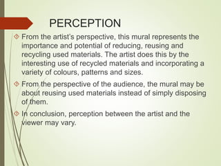 PERCEPTION 
 From the artist’s perspective, this mural represents the 
importance and potential of reducing, reusing and 
recycling used materials. The artist does this by the 
interesting use of recycled materials and incorporating a 
variety of colours, patterns and sizes. 
 From the perspective of the audience, the mural may be 
about reusing used materials instead of simply disposing 
of them. 
 In conclusion, perception between the artist and the 
viewer may vary. 
 