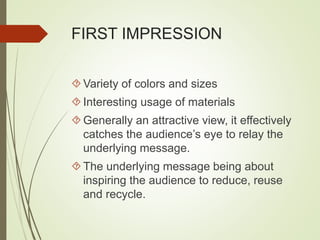 FIRST IMPRESSION 
Variety of colors and sizes 
 Interesting usage of materials 
Generally an attractive view, it effectively 
catches the audience’s eye to relay the 
underlying message. 
 The underlying message being about 
inspiring the audience to reduce, reuse 
and recycle. 
 