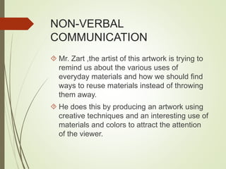 NON-VERBAL 
COMMUNICATION 
 Mr. Zart ,the artist of this artwork is trying to 
remind us about the various uses of 
everyday materials and how we should find 
ways to reuse materials instead of throwing 
them away. 
 He does this by producing an artwork using 
creative techniques and an interesting use of 
materials and colors to attract the attention 
of the viewer. 
 