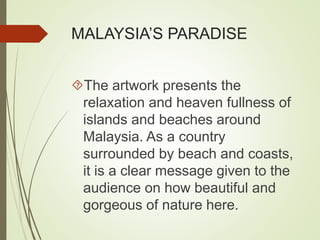 MALAYSIA’S PARADISE 
The artwork presents the 
relaxation and heaven fullness of 
islands and beaches around 
Malaysia. As a country 
surrounded by beach and coasts, 
it is a clear message given to the 
audience on how beautiful and 
gorgeous of nature here. 
 