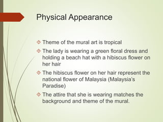 Physical Appearance 
 Theme of the mural art is tropical 
 The lady is wearing a green floral dress and 
holding a beach hat with a hibiscus flower on 
her hair 
 The hibiscus flower on her hair represent the 
national flower of Malaysia (Malaysia’s 
Paradise) 
 The attire that she is wearing matches the 
background and theme of the mural. 
 