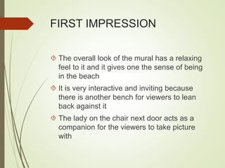 FIRST IMPRESSION 
 The overall look of the mural has a relaxing 
feel to it and it gives one the sense of being 
in the beach 
 It is very interactive and inviting because 
there is another bench for viewers to lean 
back against it 
 The lady on the chair next door acts as a 
companion for the viewers to take picture 
with 
 