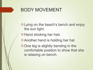 BODY MOVEMENT 
Lying on the beach’s bench and enjoy 
the sun light. 
Hand stroking her hair. 
Another hand is holding her hat 
One leg is slightly bending in the 
comfortable position to show that she 
is relaxing on bench. 
 