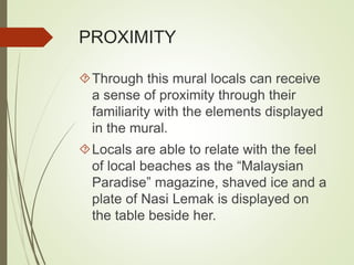 PROXIMITY 
Through this mural locals can receive 
a sense of proximity through their 
familiarity with the elements displayed 
in the mural. 
Locals are able to relate with the feel 
of local beaches as the “Malaysian 
Paradise” magazine, shaved ice and a 
plate of Nasi Lemak is displayed on 
the table beside her. 
