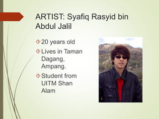 ARTIST: Syafiq Rasyid bin 
Abdul Jalil 
20 years old 
Lives in Taman 
Dagang, 
Ampang. 
Student from 
UITM Shan 
Alam 
 