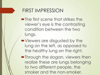FIRST IMPRESSION 
The first scene that strikes the 
viewer’s eye is the contrasting 
condition between the two 
lungs. 
Viewers are disgusted by the 
lung on the left, as opposed to 
the healthy lung on the right. 
Through the slogan, viewers then 
realize these are lungs belonging 
to two different people, the 
smoker and the non-smoker. 
 