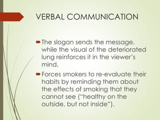 VERBAL COMMUNICATION 
The slogan sends the message, 
while the visual of the deteriorated 
lung reinforces it in the viewer’s 
mind. 
Forces smokers to re-evaluate their 
habits by reminding them about 
the effects of smoking that they 
cannot see (“healthy on the 
outside, but not inside”). 
 