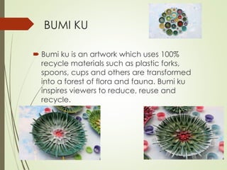 BUMI KU 
 Bumi ku is an artwork which uses 100% 
recycle materials such as plastic forks, 
spoons, cups and others are transformed 
into a forest of flora and fauna. Bumi ku 
inspires viewers to reduce, reuse and 
recycle. 
 